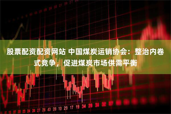 股票配资配资网站 中国煤炭运销协会：整治内卷式竞争，促进煤炭市场供需平衡