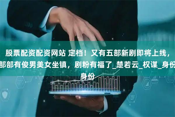 股票配资配资网站 定档！又有五部新剧即将上线，部部有俊男美女坐镇，剧粉有福了_楚若云_权谋_身份