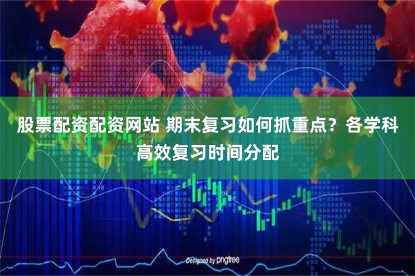 股票配资配资网站 期末复习如何抓重点？各学科高效复习时间分配
