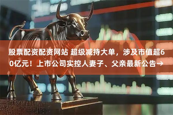 股票配资配资网站 超级减持大单，涉及市值超60亿元！上市公司实控人妻子、父亲最新公告→