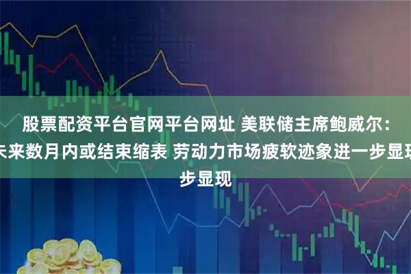 股票配资平台官网平台网址 美联储主席鲍威尔：未来数月内或结束缩表 劳动力市场疲软迹象进一步显现