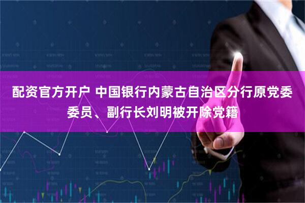 配资官方开户 中国银行内蒙古自治区分行原党委委员、副行长刘明被开除党籍