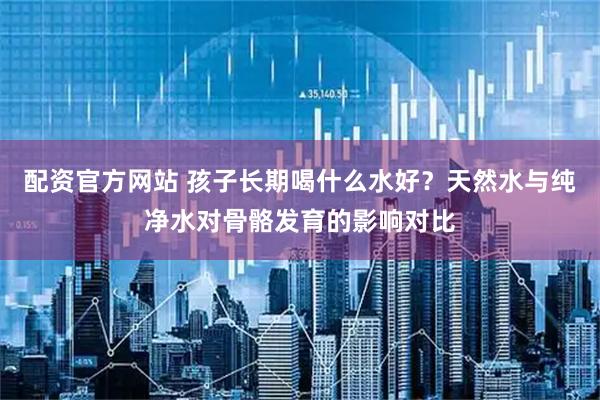 配资官方网站 孩子长期喝什么水好？天然水与纯净水对骨骼发育的影响对比