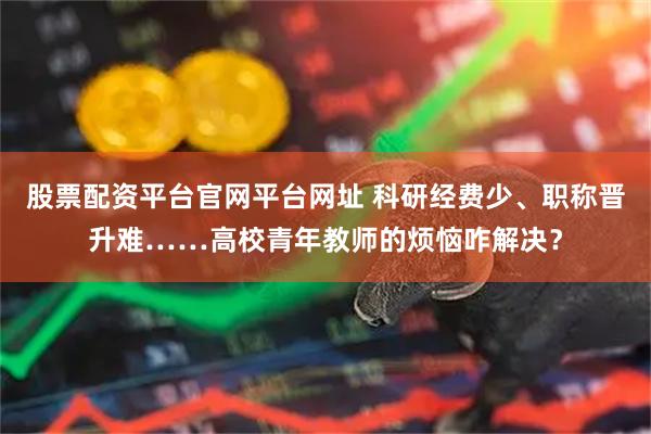 股票配资平台官网平台网址 科研经费少、职称晋升难……高校青年教师的烦恼咋解决？