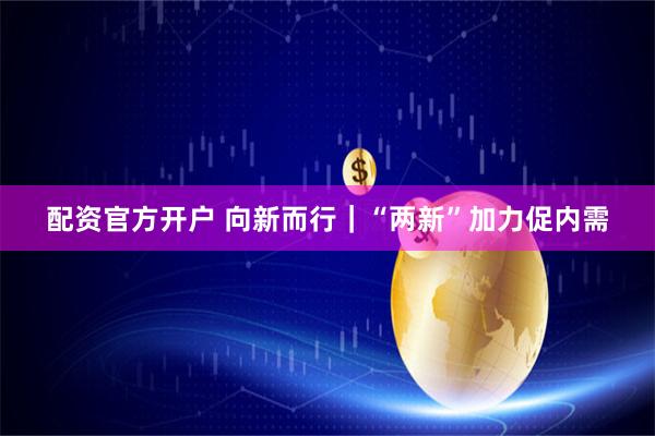 配资官方开户 向新而行｜“两新”加力促内需