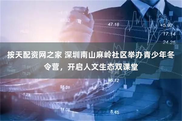 按天配资网之家 深圳南山麻岭社区举办青少年冬令营，开启人文生态双课堂
