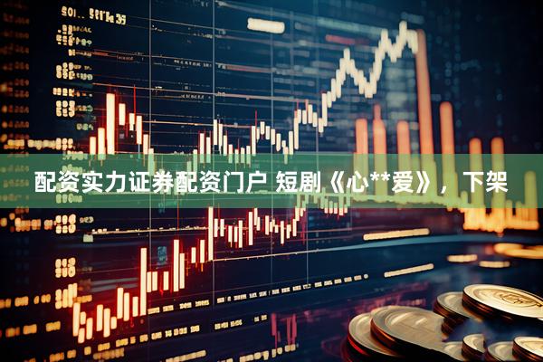 配资实力证券配资门户 短剧《心**爱》，下架